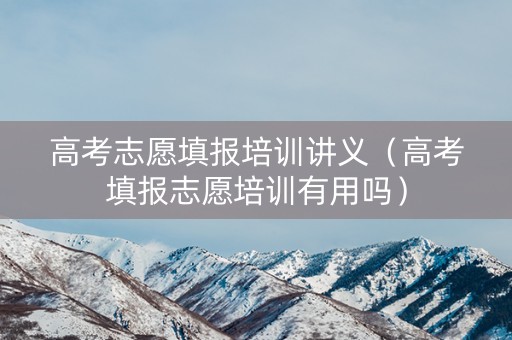 高考志愿填报培训讲义（高考填报志愿培训有用吗）