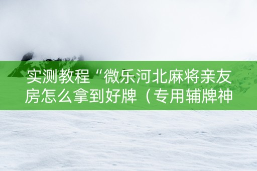 实测教程“微乐河北麻将亲友房怎么拿到好牌（专用辅牌神器免安装）