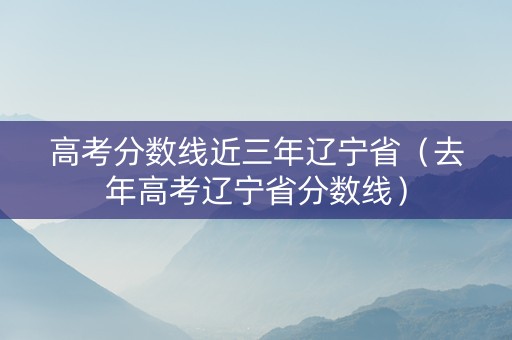 高考分数线近三年辽宁省（去年高考辽宁省分数线）