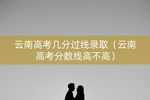 云南高考几分过线录取（云南高考分数线高不高）