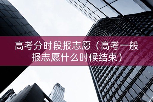 高考分时段报志愿（高考一般报志愿什么时候结束）