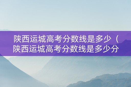 陕西运城高考分数线是多少（陕西运城高考分数线是多少分）