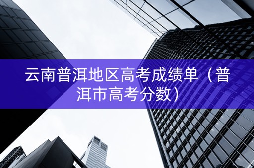 云南普洱地区高考成绩单（普洱市高考分数）