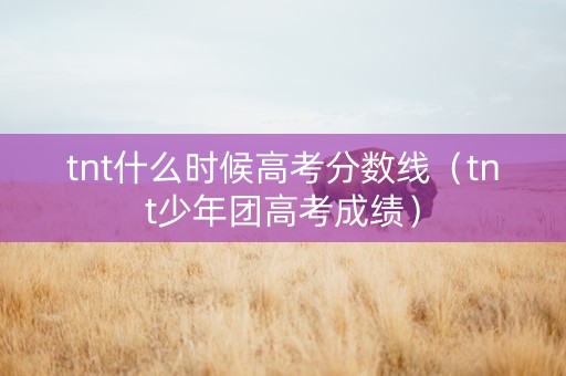 tnt什么时候高考分数线（tnt少年团高考成绩）