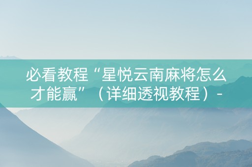 必看教程“星悦云南麻将怎么才能赢”（详细透视教程）-哔哩哔哩