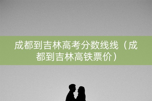 成都到吉林高考分数线线（成都到吉林高铁票价）