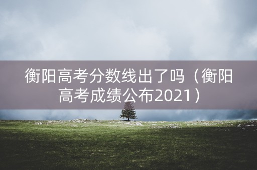 衡阳高考分数线出了吗（衡阳高考成绩公布2021）