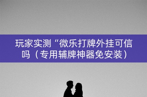 玩家实测“微乐打牌外挂可信吗（专用辅牌神器免安装）