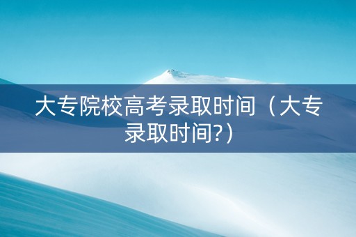 大专院校高考录取时间（大专录取时间?）