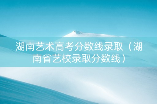湖南艺术高考分数线录取（湖南省艺校录取分数线）