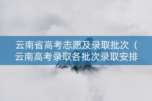 云南省高考志愿及录取批次（云南高考录取各批次录取安排）