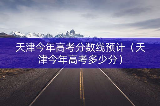 天津今年高考分数线预计（天津今年高考多少分）