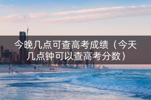 今晚几点可查高考成绩（今天几点钟可以查高考分数）