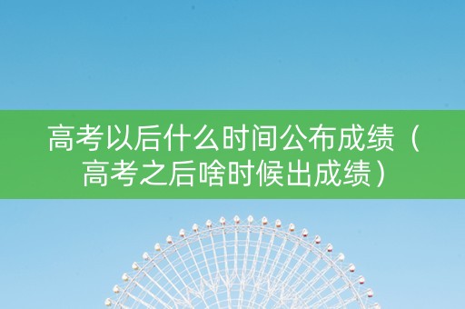 高考以后什么时间公布成绩（高考之后啥时候出成绩）