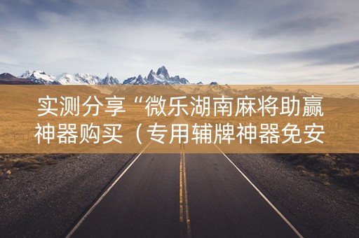 实测分享“微乐湖南麻将助赢神器购买（专用辅牌神器免安装）