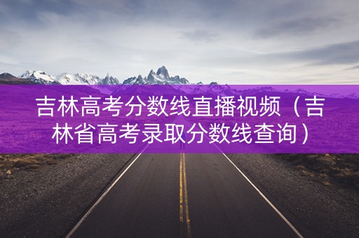 吉林高考分数线直播视频（吉林省高考录取分数线查询）