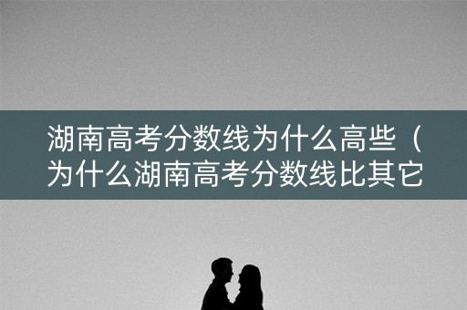 湖南高考分数线为什么高些（为什么湖南高考分数线比其它省份高）