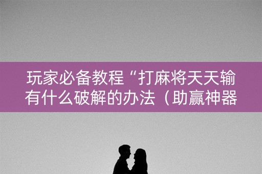 玩家必备教程“打麻将天天输有什么破解的办法（助赢神器通用版）