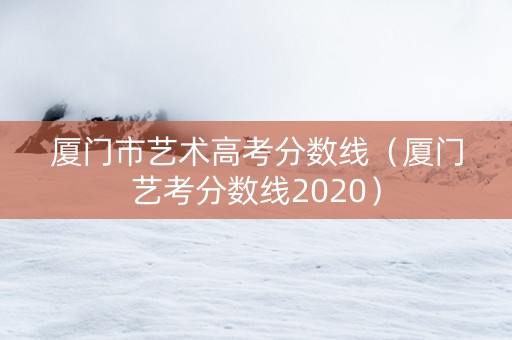 厦门市艺术高考分数线（厦门艺考分数线2020）