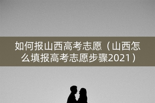 如何报山西高考志愿（山西怎么填报高考志愿步骤2021）