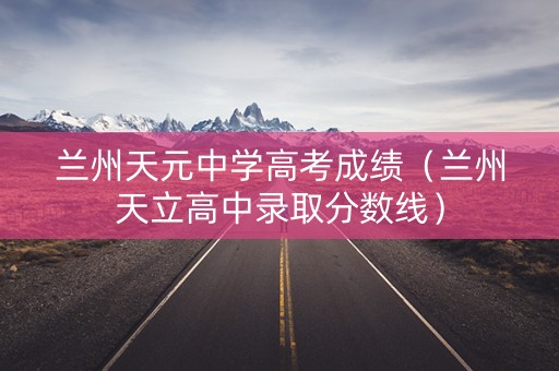 兰州天元中学高考成绩（兰州天立高中录取分数线）
