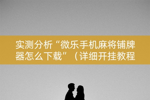 实测分析“微乐手机麻将铺牌器怎么下载”（详细开挂教程）-哔哩哔哩