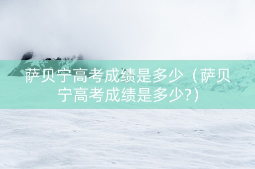 萨贝宁高考成绩是多少（萨贝宁高考成绩是多少?）