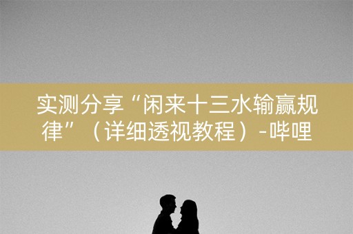 实测分享“闲来十三水输赢规律”（详细透视教程）-哔哩哔哩