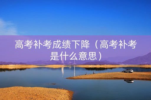 高考补考成绩下降（高考补考是什么意思）