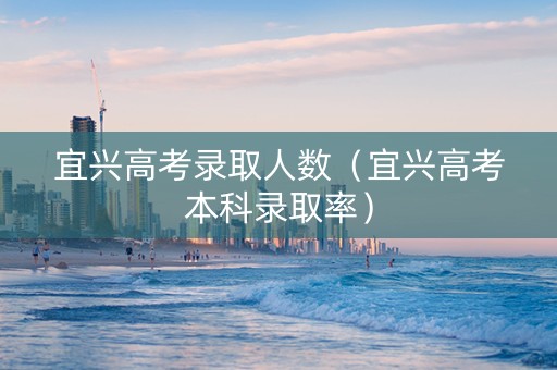 宜兴高考录取人数（宜兴高考本科录取率）