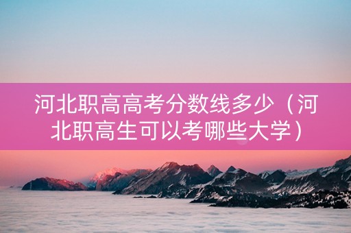 河北职高高考分数线多少（河北职高生可以考哪些大学）