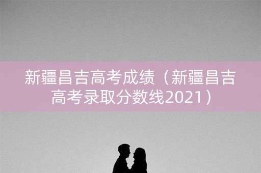 新疆昌吉高考成绩（新疆昌吉高考录取分数线2021）