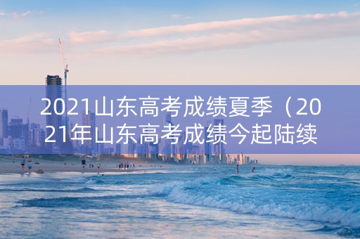2021山东高考成绩夏季（2021年山东高考成绩今起陆续公布）