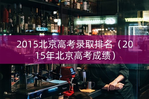 2015北京高考录取排名（2015年北京高考成绩）