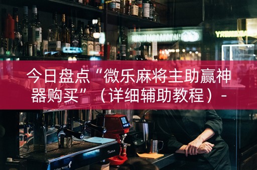 今日盘点“微乐麻将主助赢神器购买”（详细辅助教程）-哔哩哔哩