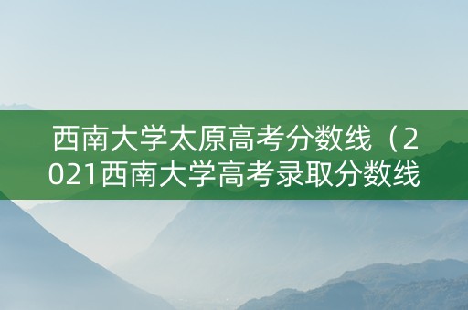 西南大学太原高考分数线（2021西南大学高考录取分数线）