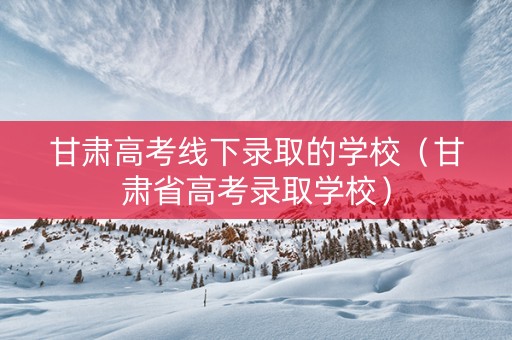 甘肃高考线下录取的学校（甘肃省高考录取学校）