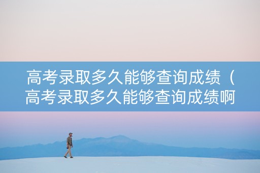 高考录取多久能够查询成绩（高考录取多久能够查询成绩啊）