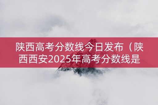 陕西高考分数线今日发布（陕西西安2025年高考分数线是多少）