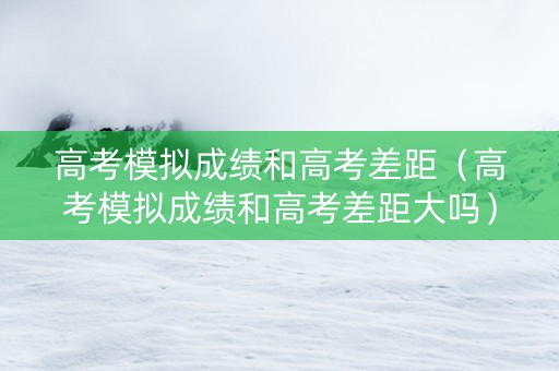 高考模拟成绩和高考差距（高考模拟成绩和高考差距大吗）