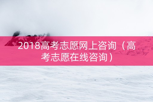 2018高考志愿网上咨询（高考志愿在线咨询）