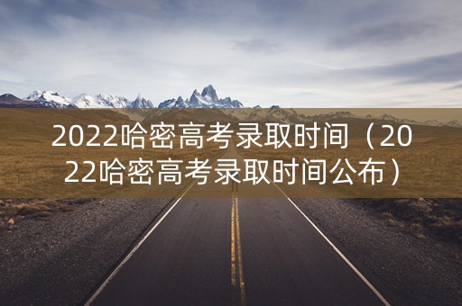 2022哈密高考录取时间（2022哈密高考录取时间公布）