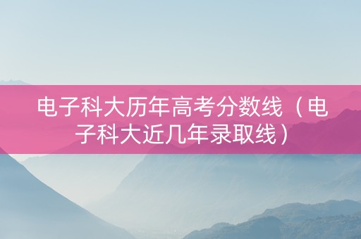 电子科大历年高考分数线（电子科大近几年录取线）