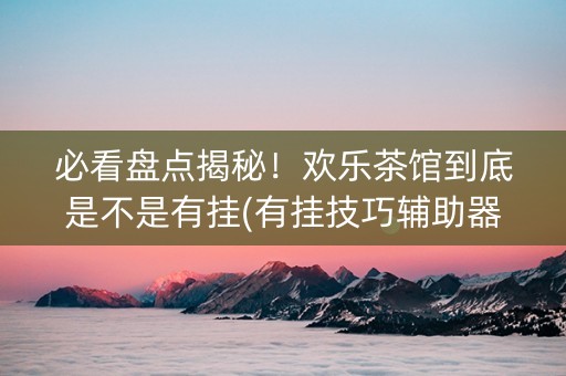必看盘点揭秘！欢乐茶馆到底是不是有挂(有挂技巧辅助器)