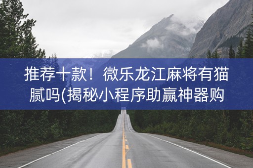 推荐十款！微乐龙江麻将有猫腻吗(揭秘小程序助赢神器购买)
