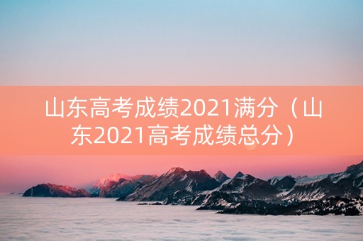 山东高考成绩2021满分（山东2021高考成绩总分）