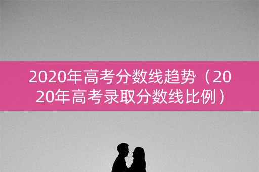 2020年高考分数线趋势（2020年高考录取分数线比例）