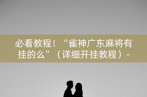 必看教程！“雀神广东麻将有挂的么”（详细开挂教程）-哔哩哔哩