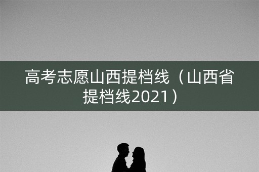 高考志愿山西提档线（山西省提档线2021）