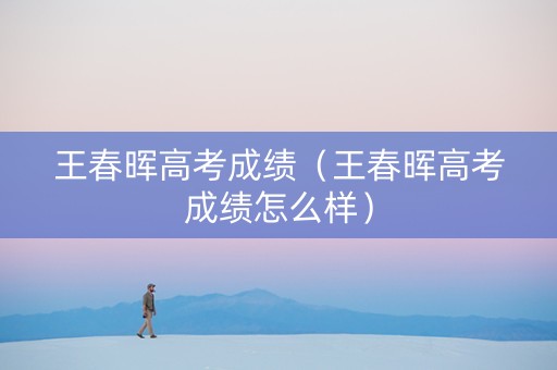 王春晖高考成绩（王春晖高考成绩怎么样）